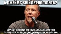 а джеймс выйдет погулять? сейчас у джеймса каникулы. но, как каникулы закончатся, он вас научит ритмической модуляции