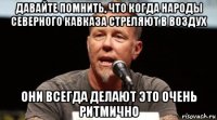 давайте помнить, что когда народы северного кавказа стреляют в воздух они всегда делают это очень ритмично