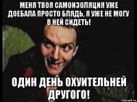 меня твоя самоизоляция уже доебала просто блядь, я уже не могу в ней сидеть! один день охуительней другого!