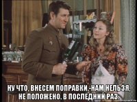  ну что, внесем поправки.-нам нельзя, не положено. в последний раз.
