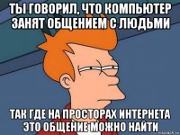 ты говорил, что компьютер занят общением с людьми так где на просторах интернета это общение можно найти