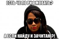 есть че по рифмовать? а если найду и зачитаю?!