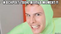 и вскроет твою жопу в момент !! 