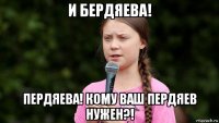 и бердяева! пердяева! кому ваш пердяев нужен?!