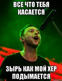 все что тебя касается зырь как мой хер подымается