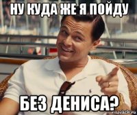 ну куда же я пойду без дениса?