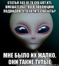 статья 345.ui.78.xxu.grt.ktl вмешательство в эволюцию подвидов. что хотите сказать? мне было их жалко. они такие тупые