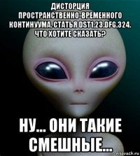 дисторция пространственно-временного континуума. статья dst1.23.dfg.324. что хотите сказать? ну... они такие смешные...