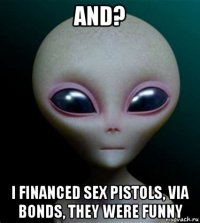 and? i financed sex pistols, via bonds, they were funny