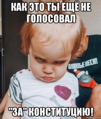 как это ты ещё не голосовал "за" конституцию!