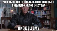 что вы можете сказать относительно будущего человечества? пиздец ему