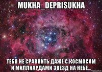 mukha_deprisukha тебя не сравнить даже с космосом и миллиардами звезд на небе...
