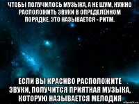 чтобы получилось музыка, а не шум, нужно расположить звуки в определённом порядке. это называется - ритм. если вы красиво расположите звуки, получится приятная музыка, которую называется мелодия