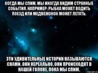 когда мы спим, мы иногда видим странные события. например: рыбка может водить поезд или медвежонок может летать. эти удивительные истории называются снами. они нереально, они происходят в нашей голове, пока мы спим.