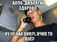 алло..да братан здорово.. ну чё как оно?!..очко то твоё?