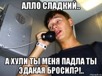алло сладкий.. а хули ты меня падла ты эдакая бросил?!..