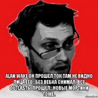  alan wake он прошёл ток там не видно лица его...без вебка снимал, все outlasты прошёл...новые мортики тоже..
