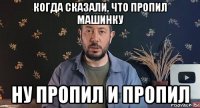 когда сказали, что пропил машинку ну пропил и пропил