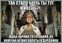 так стало быть ты тут живёшь?!.. мдаа хорома то теснаяяя..ну конечно не вип палаты в дурдомах