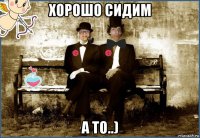 хорошо сидим а то..)