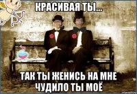 красивая ты... так ты женись на мне чудило ты моё