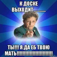 к доске выходит............ ты!!! я:да еб твою мать!!!!!!!!!!!!!!!!!!!!!!!!!