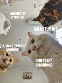 Наташа! я кажется- да нет, мы! да, мы случайно уронили... генератор комиксов!