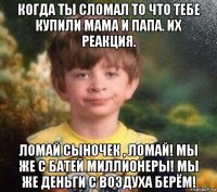 когда ты сломал то что тебе купили мама и папа. их реакция. ломай сыночек , ломай! мы же с батей миллионеры! мы же деньги с воздуха берём!