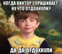 когда виктор спрашивает: ну что отдохнули? да-да, отдохнули
