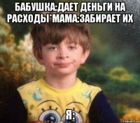 бабушка:дает деньги на расходы*мама:забирает их я: