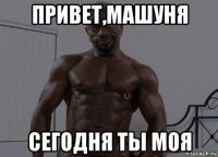 привет,машуня сегодня ты моя