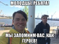 молодцы, ребята! мы запомним вас, как героев!