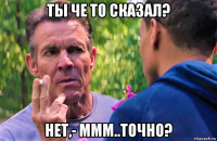 ты че то сказал? нет,- ммм..точно?