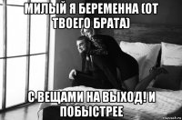 милый я беременна (от твоего брата) с вещами на выход! и побыстрее