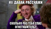 ну, давай, расскажи сколько раз тебя спас огнетушитель?