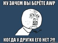 ну зачем вы берёте awp когда у других его нет ?!!