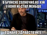 в брянске солнечно,но хуй у коня не стал меньше однако здравствуйте!