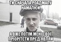 ти сначала роадмапу намалюй а вже потім мені свої пріорітєти прєд'являй