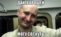 дайте грошей могу соснуть