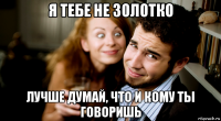 я тебе не золотко лучше думай, что и кому ты говоришь