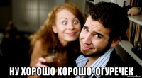  ну хорошо хорошо, огуречек