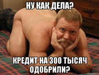 ну как дела? кредит на 300 тысяч одобрили?