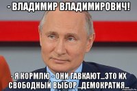 - владимир владимирович! - я кормлю - они гавкают...это их свободный выбор...демократия...