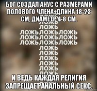 бог создал анус с размерами полового члена: длина 18-23 см, диаметр 4-8 см. и ведь каждая религия запрещает анальный секс.