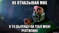 не отказывай мне о то выпущу на тебя мою рептилию