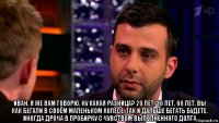  иван, я же вам говорю, ну какая разница? 20 лет, 30 лет, 60 лет. вы как бегали в своём маленьком колесе, так и дальше бегать будете. иногда дроча в пробирку с чувством выполненного долга