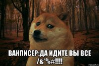  ванписер:да идите вы все /&*%#!!!!