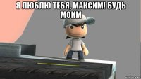 я люблю тебя, максим! будь моим 