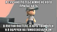 я скучаю по тебе и мне не кого приласкать в пустой постеле. я хочу твой член, и я обречен на гомосексуализм.