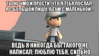 ты не чмо и прости, что я тебя послал. я с большой пишу, а там с маленькой... ведь я никогда бы такого не написал: люблю тебя, сильно